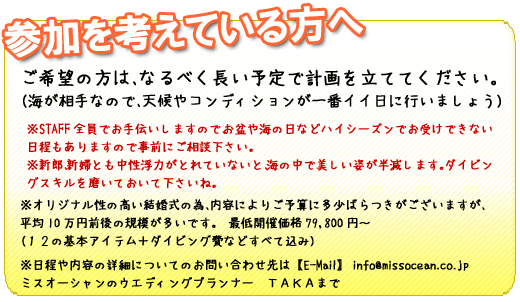 参加を考えている方へ。ご希望の方はなるべく長い予定で計画を立ててください。（海が相手なので、天候やコンディションが一番イイ日に行いましょう）※スタッフ全員でお手伝いしますので、お盆や海の日などハイシーズンでお受けできない日程もありますので事前にご相談ください。オリジナル結婚式の為、内容により予算にばらつきがありますが、平均10万円前後の開催が多いです。最低開催価格は79,800円～、12の基本アイテムとダイビング費などすべて込みの料金です。日程や内容は、ミスオーシャンのウェディングプランナーTAKAまでお気軽にお問い合わせください。